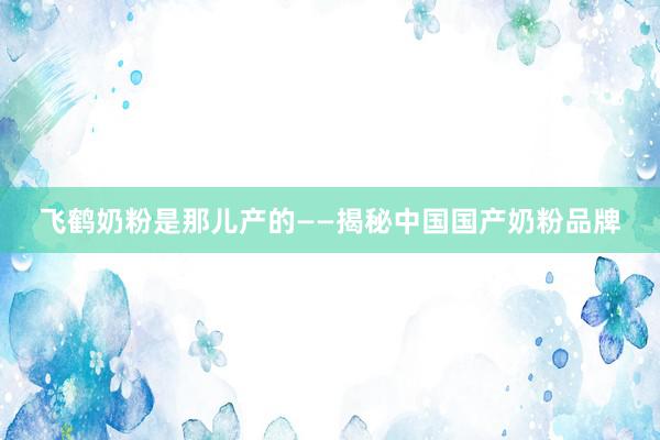 飞鹤奶粉是那儿产的——揭秘中国国产奶粉品牌