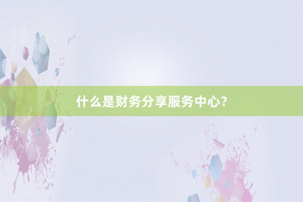什么是财务分享服务中心？