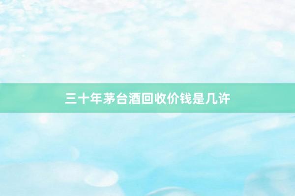三十年茅台酒回收价钱是几许